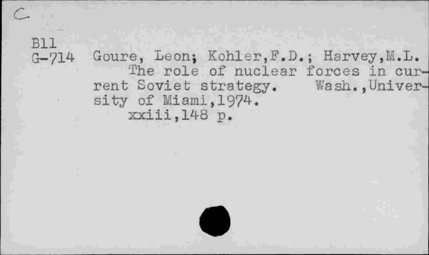 ﻿Bll
G-714 Goure, Leon; Kohler,F.D. ; Harvey,M.L.
The role of nuclear forces in cur rent Soviet strategy. Wash.,Univer sity of Miami,1974.
xxiii,148 p.